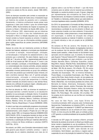 que estuda casos de asbestose e câncer associados ao
amianto no estado do Rio de Janeiro, desde 1986 (IDEC,
2005).
Como as doenças causadas pelo contato ou exposição ao
asbesto aparecem depois de muitos anos, é necessário traçar
um histórico de contato do paciente com o composto.
Geralmente, o histórico profissional revela pistas mais
sugestivas e úteis para avaliar o grau de contaminação
(COSTA, 2009). Numa tentativa de mapear os expostos ao
amianto no Brasil, o Ministério da Saúde (MS) editou, em
2006, a Portaria 1.851, determinando que as indústrias
comuniquem ao SUS a lista dos trabalhadores que
manipulam a fibra e a relação daqueles que, no passado,
tiveram contato ou ficaram expostos ao amianto. O objetivo
do MS é fazer com que as informações emitidas possam
gerar ações específicas de caráter preventivo (INFORME
ENSP, 2006).
Apesar de ainda não ser totalmente proibido no Brasil,
existem leis federais, estaduais e municipais que disciplinam
ou proíbem a extração, industrialização, utilização,
comercialização e transporte do asbesto/amianto e dos
produtos que o contenham. No plano federal, vigora a Lei
9.055, de 1° de junho de 1995 — regulamentada pelo Decreto
2.350, de 15 de outubro de 1997. Em seu art. 1º, inciso I, a lei
proíbe a extração, a produção, a industrialização, a utilização
e a comercialização dos minerais actinolita, amosita (asbesto
marrom), antofilita, crocidolita (amianto azul) e tremolita,
variedades minerais pertencentes ao grupo dos anfibólios,
bem como dos produtos que contenham esses minerais, em
todo o território nacional. Mas o art. 2° permite extração,
industrialização, utilização e comercialização do
asbesto/amianto do grupo das serpentinas (o crisolita,
também chamado de amianto branco) e das demais fibras,
naturais e/ou artificiais de qualquer origem, utilizadas para o
mesmo fim (PAIXÃO; QUEIROZ, 2009).
No final da década de 1990, as diversas lei estaduais e
municipais banindo o amianto levaram a um decréscimo
gradativo na sua produção e utilização interna. O excedente
da produção passou a ser exportado, principalmente, para a
Índia, Indonésia, Tailândia, México, Colômbia, Emirados
Árabes, Malásia, China, Sri Lanka, Bolívia, Irã, Equador,
Nigéria, Filipinas, Moçambique e Turquia (GIANNASI, 2009).
A meta é que haja uma substituição progressiva da produção
e da comercialização de produtos que contenham
asbesto/amianto, como dispõe o Projeto de Lei 2.186 que
tramita, desde 1996, no Congresso Nacional (CÂMARA DOS
DEPUTADOS, 2010). A expectativa também se deve ao fato
de o Brasil ser signatário da Convenção 162 da OIT, a qual
recomenda a substituição da fibra por materiais alternativos,
como a mistura de fibras sintéticas e celulose (CARTA
CAPITAL, 2012).
No entanto, em 2004, uma Comissão Interministerial criada
pelo governo para discutir o amianto, concluiu — após a
elaboração de um relatório detalhado com mais de mil
páginas sobre o uso da fibra no Brasil — que não havia
consenso para se adotar uma lei nacional que proibisse a
fabricação e a venda do produto no país. O grupo, integrado
por representantes dos ministérios da Casa Civil, do
Desenvolvimento, da Indústria e Comércio Exterior, da Saúde,
do Trabalho e o Itamaraty, preferiu deixar que cada estado ou
município legislasse sobre a questão (GOMARA, 2010).
Em 2010, foi apresentado à Comissão de Meio Ambiente da
Câmara dos Deputados um relatório, de 600 páginas, que
recomendava a proibição do uso do amianto no Brasil, por
trazer prejuízos à saúde e ao meio ambiente. O documento
reúne entrevistas, visitas presenciais a minas desativadas e
em exploração, e análise da situação dos antigos
trabalhadores expostos ao material. O relatório, no entanto, é
um dossiê indicativo e não um projeto de lei (GOMARA,
2010).
Os estados do Rio de Janeiro, Rio Grande do Sul,
Pernambuco e São Paulo dispõem de legislações banindo o
uso de qualquer tipo de amianto (SANTOS, 2008). Além
desses quatro estados, o Mato Grosso do Sul também havia
aprovado uma lei estadual, que, no entanto, foi derrubada
pelo Superior Tribunal Federal (STF). Dezesseis municípios
também têm legislação em vigor proibindo o uso da fibra:
Amparo, Barretos, Bauru, Campinas, Guarulhos, Jundiaí,
Mogi Mirim, Osasco, Ribeirão Preto, Santa Bárbara d' Oeste,
São Caetano do Sul, São Paulo e Taboão da Serra - SP; além
de Natal - RN, Rio de Janeiro - RJ e Recife - PE. Em outros
dez municípios há legislações restritivas (Bagé - RS,
Jaboatão dos Guararapes - PE, os mineiros Andradas e
Pouso Alegre, e os paulistas Guararapes, Jaú, Pirajuí, São
José do Rio Preto, Santo André e Avaré). Já nos estados da
Bahia, Santa Catarina, Minas Gerais, Paraná, Rio Grande do
Norte e Maranhão, nos municípios paulistas de Limeira, São
Bernardo do Campo, Americana, Araraquara, Capivari,
Diadema, Itapevi, Jacareí, Jandira, Piracicaba, São José dos
Campos, Santos, Sorocaba, Araras e, ainda, nos municípios
de Campo Grande - MS, Belo Horizonte - MG, Passos - MG,
Belém - PA, Porto Alegre - RS, Joinville - SC e Curitiba - PR
há projetos de lei restritivos ao uso da fibra em tramitação
(ABREA, 2010).
No caso de São Paulo, uma Ação Direta de
Inconstitucionalidade (ADI) proposta pela Confederação
Nacional dos Trabalhadores na Indústria (CNTI), no final de
2007, suspendeu a lei estadual nº 12.684/07 que determinava
a proibição imediata do uso do amianto em todo o estado.
Porém, no início de junho de 2008, após um embate jurídico,
o STF garantiu a constitucionalidade da lei paulista (SANTOS,
2008).
A decisão do STF pegou de surpresa a Eternit, principal
fabricante de produtos de amianto no Brasil que trabalha para
tentar manter a legalidade do uso da substância. Por outro
lado, agradou a Brasilit, ex-sócia da Eternit que abandonou a
produção da fibra, em 2001, após decisão de sua
controladora, Saint-Gobain, que deixou o negócio após a
suspensão do uso e da produção do material na França. Hoje,
 