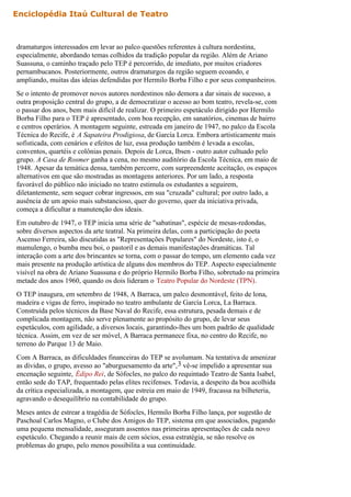 Enciclopédia Itaú Cultural de Teatro



dramaturgos interessados em levar ao palco questões referentes à cultura nordestina,
especialmente, abordando temas colhidos da tradição popular da região. Além de Ariano
Suassuna, o caminho traçado pelo TEP é percorrido, de imediato, por muitos criadores
pernambucanos. Posteriormente, outros dramaturgos da região seguem ecoando, e
ampliando, muitas das ideias defendidas por Hermilo Borba Filho e por seus companheiros.
Se o intento de promover novos autores nordestinos não demora a dar sinais de sucesso, a
outra proposição central do grupo, a de democratizar o acesso ao bom teatro, revela-se, com
o passar dos anos, bem mais difícil de realizar. O primeiro espetáculo dirigido por Hermilo
Borba Filho para o TEP é apresentado, com boa recepção, em sanatórios, cinemas de bairro
e centros operários. A montagem seguinte, estreada em janeiro de 1947, no palco da Escola
Técnica do Recife, é A Sapateira Prodigiosa, de García Lorca. Embora artisticamente mais
sofisticada, com cenários e efeitos de luz, essa produção também é levada a escolas,
conventos, quartéis e colônias penais. Depois de Lorca, Ibsen - outro autor cultuado pelo
grupo. A Casa de Rosmer ganha a cena, no mesmo auditório da Escola Técnica, em maio de
1948. Apesar da temática densa, também percorre, com surpreendente aceitação, os espaços
alternativos em que são mostradas as montagens anteriores. Por um lado, a resposta
favorável do público não iniciado no teatro estimula os estudantes a seguirem,
diletantemente, sem sequer cobrar ingressos, em sua "cruzada" cultural; por outro lado, a
ausência de um apoio mais substancioso, quer do governo, quer da iniciativa privada,
começa a dificultar a manutenção dos ideais.
Em outubro de 1947, o TEP inicia uma série de "sabatinas", espécie de mesas-redondas,
sobre diversos aspectos da arte teatral. Na primeira delas, com a participação do poeta
Ascenso Ferreira, são discutidas as "Representações Populares" do Nordeste, isto é, o
mamulengo, o bumba meu boi, o pastoril e as demais manifestações dramáticas. Tal
interação com a arte dos brincantes se torna, com o passar do tempo, um elemento cada vez
mais presente na produção artística de alguns dos membros do TEP. Aspecto especialmente
visível na obra de Ariano Suassuna e do próprio Hermilo Borba Filho, sobretudo na primeira
metade dos anos 1960, quando os dois lideram o Teatro Popular do Nordeste (TPN).
O TEP inaugura, em setembro de 1948, A Barraca, um palco desmontável, feito de lona,
madeira e vigas de ferro, inspirado no teatro ambulante de García Lorca, La Barraca.
Construída pelos técnicos da Base Naval do Recife, essa estrutura, pesada demais e de
complicada montagem, não serve plenamente ao propósito do grupo, de levar seus
espetáculos, com agilidade, a diversos locais, garantindo-lhes um bom padrão de qualidade
técnica. Assim, em vez de ser móvel, A Barraca permanece fixa, no centro do Recife, no
terreno do Parque 13 de Maio.
Com A Barraca, as dificuldades financeiras do TEP se avolumam. Na tentativa de amenizar
as dívidas, o grupo, avesso ao "aburguesamento da arte", 3 vê-se impelido a apresentar sua
encenação seguinte, Édipo Rei, de Sófocles, no palco do requintado Teatro de Santa Isabel,
então sede do TAP, frequentado pelas elites recifenses. Todavia, a despeito da boa acolhida
da crítica especializada, a montagem, que estreia em maio de 1949, fracassa na bilheteria,
agravando o desequilíbrio na contabilidade do grupo.
Meses antes de estrear a tragédia de Sófocles, Hermilo Borba Filho lança, por sugestão de
Paschoal Carlos Magno, o Clube dos Amigos do TEP, sistema em que associados, pagando
uma pequena mensalidade, asseguram assentos nas primeiras apresentações de cada novo
espetáculo. Chegando a reunir mais de cem sócios, essa estratégia, se não resolve os
problemas do grupo, pelo menos possibilita a sua continuidade.
 