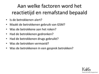Aan welke factoren word het
reactietijd en remafstand bepaald
• Is de betrokkenen alert?
• Maakt de betrokkenen gebruik van GSM?
• Was de betrokkene aan het roken?
• Had de betrokkenen gedronken?
• Had de betrokkenen drugs gebruikt?
• Was de betrokken vermoeid?
• Was de betrokkenen in een gesprek betrokken?
 