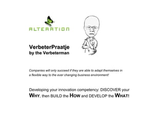 VerbeterPraatjeVerbeterPraatje
by the Verbetermanby the Verbeterman
Developing your innovation competency: DISCOVER your
WHY, then BUILD the HOW and DEVELOP the WHAT!
Companies will only succeed if they are able to adapt themselves in
a flexible way to the ever changing business environment!
 