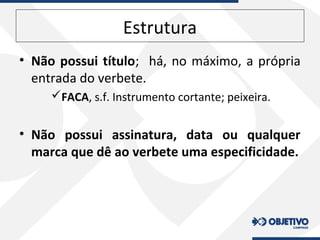 Estrutura
• Não possui título; há, no máximo, a própria
entrada do verbete.
FACA, s.f. Instrumento cortante; peixeira.
• Não possui assinatura, data ou qualquer
marca que dê ao verbete uma especificidade.
 