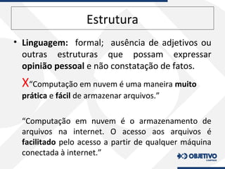 Estrutura
• Linguagem: formal; ausência de adjetivos ou
outras estruturas que possam expressar
opinião pessoal e não constatação de fatos.
X“Computação em nuvem é uma maneira muito
prática e fácil de armazenar arquivos.”
“Computação em nuvem é o armazenamento de
arquivos na internet. O acesso aos arquivos é
facilitado pelo acesso a partir de qualquer máquina
conectada à internet.”
 