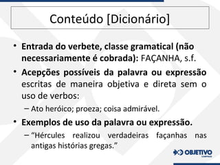 Conteúdo [Dicionário]
• Entrada do verbete, classe gramatical (não
necessariamente é cobrada): FAÇANHA, s.f.
• Acepções possíveis da palavra ou expressão
escritas de maneira objetiva e direta sem o
uso de verbos:
– Ato heróico; proeza; coisa admirável.
• Exemplos de uso da palavra ou expressão.
– “Hércules realizou verdadeiras façanhas nas
antigas histórias gregas.”
 