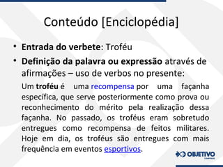 Conteúdo [Enciclopédia]
• Entrada do verbete: Troféu
• Definição da palavra ou expressão através de
afirmações – uso de verbos no presente:
Um troféu é uma recompensa por uma façanha
específica, que serve posteriormente como prova ou
reconhecimento do mérito pela realização dessa
façanha. No passado, os troféus eram sobretudo
entregues como recompensa de feitos militares.
Hoje em dia, os troféus são entregues com mais
frequência em eventos esportivos.
 