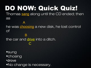 DO NOW: Quick Quiz!
Thomas sang along until the CD ended; then
as
          A
he was choosing a new disk, he lost control
of
           B
the car and drive into a ditch.
             C

•sung
•chosing
•drove
•No change is necessary.
 