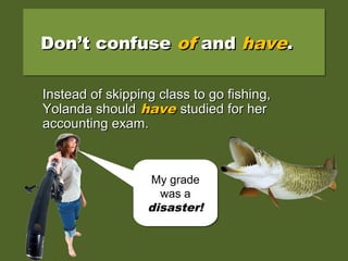 Instead of skipping class to go fishing,Instead of skipping class to go fishing,
Yolanda should of studied for herYolanda should of studied for her
accounting exam.accounting exam.
Don’t confuseDon’t confuse ofof andand havehave..Don’t confuseDon’t confuse ofof andand havehave..
My grade
was a
disaster!
My grade
was a
disaster!
Instead of skipping class to go fishing,Instead of skipping class to go fishing,
Yolanda shouldYolanda should havehave studied for herstudied for her
accounting exam.accounting exam.
 