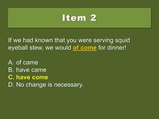 Item 2
If we had known that you were serving squid
eyeball stew, we would of come for dinner!
A. of came
B. have came
C. have come
D. No change is necessary.
If we had known that you were serving squid
eyeball stew, we would of come for dinner!
A. of came
B. have came
C. have come
D. No change is necessary.
If we had known that you were serving squid
eyeball stew, we would of come for dinner!
A. of came
B. have came
C. have come
D. No change is necessary.
 