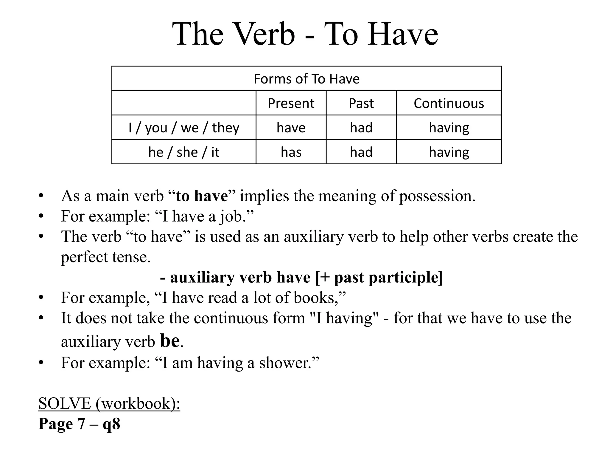 The Verb - To Have
Forms of To Have
Present Past Continuous
I / you / we / they have had having
he / she / it has had having
• As a main verb “to have” implies the meaning of possession.
• For example: “I have a job.”
• The verb “to have” is used as an auxiliary verb to help other verbs create the
perfect tense.
- auxiliary verb have [+ past participle]
• For example, “I have read a lot of books,”
• It does not take the continuous form "I having" - for that we have to use the
auxiliary verb be.
• For example: “I am having a shower.”
SOLVE (workbook):
Page 7 – q8
 