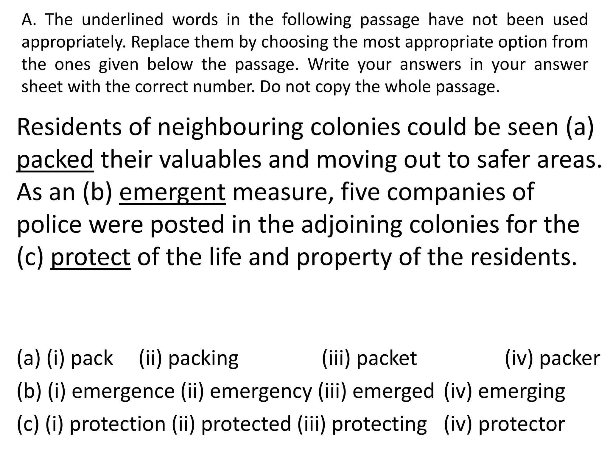 A. The underlined words in the following passage have not been used
appropriately. Replace them by choosing the most appropriate option from
the ones given below the passage. Write your answers in your answer
sheet with the correct number. Do not copy the whole passage.
Residents of neighbouring colonies could be seen (a)
packed their valuables and moving out to safer areas.
As an (b) emergent measure, five companies of
police were posted in the adjoining colonies for the
(c) protect of the life and property of the residents.
(a) (i) pack (ii) packing (iii) packet (iv) packer
(b) (i) emergence (ii) emergency (iii) emerged (iv) emerging
(c) (i) protection (ii) protected (iii) protecting (iv) protector
 
