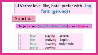 Verbs: love, like, hate, prefer with –ing
form (gerunds)
I love playing soccer.
I like studying English.
I hate listening rock music.
I prefer cooking.
Subject + verb (love / like / hate / prefer) + verb (-ing) + c.
Structure
 