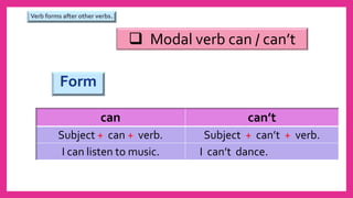 Form
can can’t
Subject + can + verb. Subject + can’t + verb.
I can listen to music. I can’t dance.
 Modal verb can / can’t
Verb forms after other verbs.
 