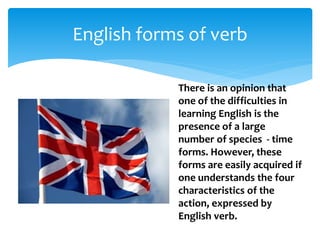 English forms of verb
There is an opinion that
one of the difficulties in
learning English is the
presence of a large
number of species - time
forms. However, these
forms are easily acquired if
one understands the four
characteristics of the
action, expressed by
English verb.
 