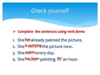 1. She … already painted the picture.
2. She …… the picture now.
3. She … every day.
4. She …… painting … an hour.
Check yourself
 Complete the sentences using verb forms
has
is painting
paints
has been for
 
