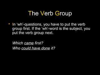 The Verb Group
• In ‘wh’-questions, you have to put the verb
  group first. If the ‘wh’-word is the subject, you
  put the verb group next.

  Which came first?
  Who could have done it?
 