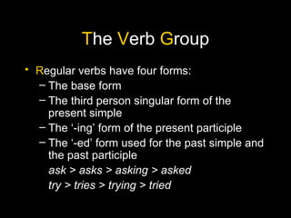 The Verb Group
• Regular verbs have four forms:
  – The base form
  – The third person singular form of the
    present simple
  – The ‘-ing’ form of the present participle
  – The ‘-ed’ form used for the past simple and
    the past participle
    ask > asks > asking > asked
    try > tries > trying > tried
 