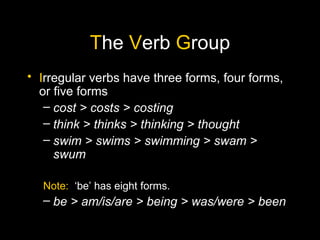 The Verb Group
• Irregular verbs have three forms, four forms,
  or five forms
   – cost > costs > costing
   – think > thinks > thinking > thought
   – swim > swims > swimming > swam >
     swum

  Note: ‘be’ has eight forms.
  – be > am/is/are > being > was/were > been
 