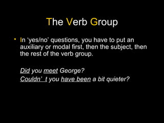 The Verb Group
• In ‘yes/no’ questions, you have to put an
  auxiliary or modal first, then the subject, then
  the rest of the verb group.

  Did you meet George?
  Couldn’ t you have been a bit quieter?
 