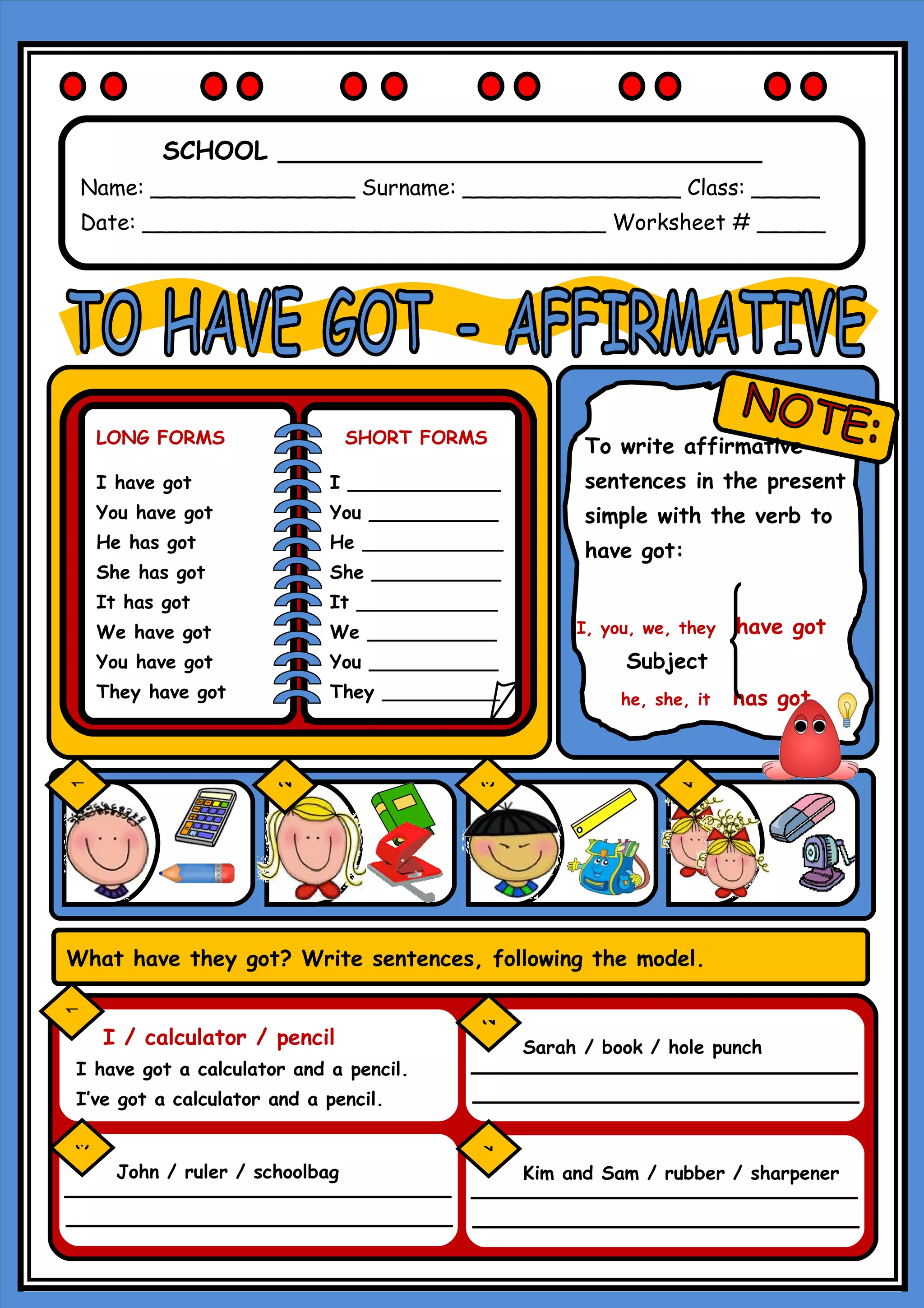 SCHOOL _______________________________
Name: _______________ Surname: ________________ Class: _____
Date: __________________________________ Worksheet # _____
LONG FORMS SHORT FORMS To write affirmative
I have got I _____________ sentences in the present
You have got You ___________ simple with the verb to
He has got He ____________ have got:
She has got She ___________
It has got It ____________
We have got We ___________ I, you, we, they have got
You have got You ___________ Subject
They have got They __________ he, she, it has got
F
1
2
3
4
What have they got? Write sentences, following the model.
1
2
I / calculator / pencil Sarah / book / hole punch
I have got a calculator and a pencil.
I’ve got a calculator and a pencil.
3
4
John / ruler / schoolbag Kim and Sam / rubber / sharpener