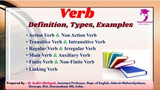 Verb
Definition, Types, Examples
• Action Verb & Non Action Verb
• Transitive Verb & Intransitive Verb
• Regular Verb & Irregular Verb
• Main Verb & Auxiliary Verb
• Finite Verb & Non-Finite Verb
• Linking Verb
Prepared By : Dr Sudhir Mathpati, Assistant Professor, Dept. of English, Adarsh Mahavidyalaya,
Omerga, Dist. Osmanabad, MS, India.
 
