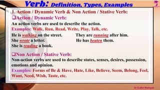 Verb: Definition, Types, Examples
1. Action / Dynamic Verb & Non Action / Stative Verb:
Action / Dynamic Verb:
An action verbs are used to describe the action.
Examples: Walk, Run, Read, Write, Play, Talk, etc.
He is walking on the street. They are running after him.
She wrote a letter. He has beaten them.
She is reading a book.
Non Action / Stative Verb:
Non-action verbs are used to describe states, senses, desires, possession,
emotions and opinion.
Examples: Forms of Be & Have, Hate, Like, Believe, Seem, Belong, Feel,
Want, Need, Wish, Taste, etc.
Dr Sudhir Mathpati
 