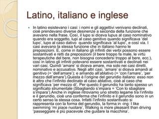 Latino, italiano e inglese
 In latino esistevano i casi: i nomi e gli aggettivi venivano declinati,
cioè prendevano diverse desinenze a seconda della funzione che
avevano nella frase. Così, il lupo si diceva lupus al caso nominativo
quando era soggetto, lupi al caso genitivo quando significava ‘del
lupo’, lupo al caso dativo quando significava ‘al lupo’, e così via. I
casi avevano la stessa funzione che in italiano hanno le
preposizioni. E, come in italiano gli infiniti dei verbi possono essere
sostantivati e retti da preposizioni (il bere troppo fa male, le virtù
terapeutiche del bere, non bisogna concedersi troppo al bere, ecc.),
così in latino gli infiniti potevano essere sostantivati e declinati nei
vari casi. Quindi ‘amare’ si diceva amare, ma solo nei casi diretti,
nominativo e accusativo. Negli altri casi, ‘amare’ si diceva amandi al
genitivo (= ‘dell’amare’); e amando all’ablativo (= ‘con l’amare’, ‘per
mezzo dell’amare’).Questa è l’origine del gerundio italiano: esso non
è altro che l’infinito declinato al caso ablativo, cioè al caso che
significava ‘per mezzo di’. Per questo il gerundio ha tanto spesso un
significato strumentale (Sbagliando s’impara = ‘Con lo sbagliare
s’impara’).Anche in inglese ritroviamo uno stretto legame tra l’infinito
e il gerundio, cioè una conferma che l’infinito e il gerundio sono in un
certo senso la stessa cosa. Infatti l’infinito sostantivato si
rappresenta con la forma del gerundio, la forma in -ing: I like
swimming ‘mi piace nuotare’, Walking is more pleasant than driving
‘passeggiare è più piacevole che guidare la macchina’.
 