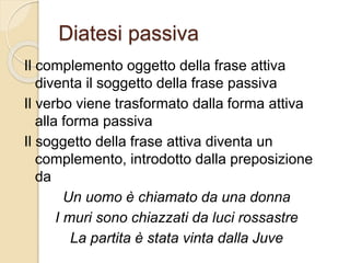 Diatesi passiva
Il complemento oggetto della frase attiva
diventa il soggetto della frase passiva
Il verbo viene trasformato dalla forma attiva
alla forma passiva
Il soggetto della frase attiva diventa un
complemento, introdotto dalla preposizione
da
Un uomo è chiamato da una donna
I muri sono chiazzati da luci rossastre
La partita è stata vinta dalla Juve
 
