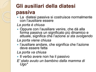 Gli ausiliari della diatesi
passiva
 La diatesi passiva si costruisce normalmente
con l’ausiliare essere
La porta è chiusa
 Oppure con l’ausiliare venire, che dà alla
forma passiva un significato più dinamico e
attuale, significa che l’azione si sta svolgendo
La porta viene chiusa
 l’ausiliare andare, che significa che l’azione
deve essere fatta
La porta va chiusa
 Il verbo avere non ha il passivo
E’ stato avuto un bambino dalla mamma di
Ugo*
 