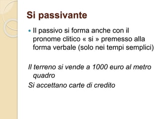 Si passivante
 Il passivo si forma anche con il
pronome clitico « si » premesso alla
forma verbale (solo nei tempi semplici)
Il terreno si vende a 1000 euro al metro
quadro
Si accettano carte di credito
 