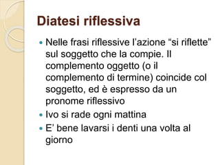 Diatesi riflessiva
 Nelle frasi riflessive l’azione “si riflette”
sul soggetto che la compie. Il
complemento oggetto (o il
complemento di termine) coincide col
soggetto, ed è espresso da un
pronome riflessivo
 Ivo si rade ogni mattina
 E’ bene lavarsi i denti una volta al
giorno
 