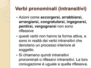 Verbi pronominali (intransitivi)
 Azioni come accorgersi, arrabbiarsi,
arrangiarsi, congratularsi, ingegnarsi,
pentirsi, vergognarsi non sono
riflessive
 questi verbi non hanno la forma attiva, e
sono in realtà dei verbi intransitivi che
denotano un processo interiore al
soggetto.
 Si chiamano quindi intransitivi
pronominali o riflessivi intransitivi. La loro
coniugazione è uguale a quella riflessiva.
 