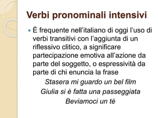 Verbi pronominali intensivi
 È frequente nell’italiano di oggi l’uso di
verbi transitivi con l’aggiunta di un
riflessivo clitico, a significare
partecipazione emotiva all’azione da
parte del soggetto, o espressività da
parte di chi enuncia la frase
Stasera mi guardo un bel film
Giulia si è fatta una passeggiata
Beviamoci un tè
 