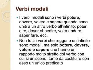 Verbi modali
 I verbi modali sono i verbi potere,
dovere, volere e sapere quando sono
uniti a un altro verbo all’infinito: poter
dire, dover obbedire, voler andare,
saper fare, ecc.
 Non tutti i verbi che reggono un infinito
sono modali, ma solo potere, dovere,
volere e sapere che hanno un
rapporto molto stretto col verbo con
cui si uniscono, tanto da costituire con
esso un unico predicato
 