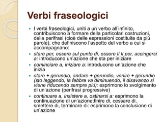 Verbi fraseologici
 I verbi fraseologici, uniti a un verbo all’infinito,
contribuiscono a formare della particolari costruzioni,
delle perifrasi (cioè delle espressioni costituite da più
parole), che definiscono l’aspetto del verbo a cui si
accompagnano:
 stare per, essere sul punto di, essere lì lì per, accingersi
a: introducono un’azione che sta per iniziare
 cominciare a, iniziare a: introducono un’azione che
inizia
 stare + gerundio, andare + gerundio, venire + gerundio
(sto leggendo, la febbre va diminuendo, il disavanzo si
viene riducendo sempre più): esprimono lo svolgimento
di un’azione (perifrasi progressive)
 continuare a, insistere a, ostinarsi a: esprimono la
continuazione di un’azione;finire di, cessare di,
smettere di, terminare di: esprimono la conclusione di
un’azione
 