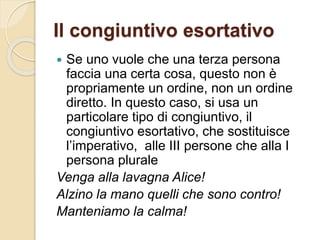 Il congiuntivo esortativo
 Se uno vuole che una terza persona
faccia una certa cosa, questo non è
propriamente un ordine, non un ordine
diretto. In questo caso, si usa un
particolare tipo di congiuntivo, il
congiuntivo esortativo, che sostituisce
l’imperativo, alle III persone che alla I
persona plurale
Venga alla lavagna Alice!
Alzino la mano quelli che sono contro!
Manteniamo la calma!
 