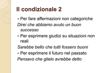 Il condizionale 2
 Per fare affermazioni non categoriche
Direi che abbiamo avuto un buon
successo
 Per esprimere giudizi su situazioni non
reali
Sarebbe bello che tutti fossero buoni
 Per esprimere il futuro nel passato
Pensavo che glielo avrebbe detto
 