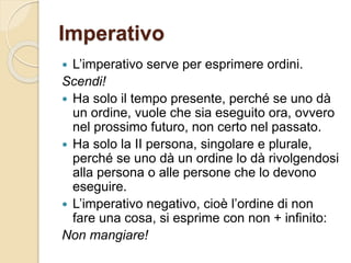 Imperativo
 L’imperativo serve per esprimere ordini.
Scendi!
 Ha solo il tempo presente, perché se uno dà
un ordine, vuole che sia eseguito ora, ovvero
nel prossimo futuro, non certo nel passato.
 Ha solo la II persona, singolare e plurale,
perché se uno dà un ordine lo dà rivolgendosi
alla persona o alle persone che lo devono
eseguire.
 L’imperativo negativo, cioè l’ordine di non
fare una cosa, si esprime con non + infinito:
Non mangiare!
 