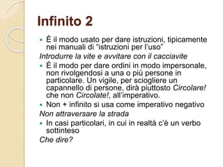 Infinito 2
 È il modo usato per dare istruzioni, tipicamente
nei manuali di “istruzioni per l’uso”
Introdurre la vite e avvitare con il cacciavite
 È il modo per dare ordini in modo impersonale,
non rivolgendosi a una o più persone in
particolare. Un vigile, per sciogliere un
capannello di persone, dirà piuttosto Circolare!
che non Circolate!, all’imperativo.
 Non + infinito si usa come imperativo negativo
Non attraversare la strada
 In casi particolari, in cui in realtà c’è un verbo
sottinteso
Che dire?
 
