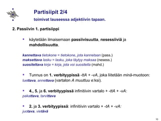 Partisiipit 2/4 toimivat lauseessa adjektiivin tapaan. 2. Passiivin 1. partisiippi käytetään ilmaisemaan  passiivisuutta ,  nesessiiviä  ja  mahdollisuutta . kannettava  tietokone  =  tietokone, jota   kannetaan  (pass.) maksettava  lasku = lasku, joka täytyy maksaa  (nesess.) suositeltava  kirja = kirja, jota voi suositella  (mahd.) Tunnus on  1. verbityypissä  - ttA +  - vA , joka liitetään  minä -muotoon: lue ttava , anne ttava  (vartalon  A muuttuu e: ksi) .  4., 5.  ja  6.   verbityypissä  infinitiivin vartalo + - ttA + -vA:  paka ttava , tarvi ttava   2.  ja  3.   verbityypissä : infinitiivin vartalo + - tA + -vA:  juo tava , vie tävä 