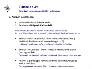 Partisiipit 3/4 toimivat lauseessa adjektiivin tapaan. 3. Aktiivin 2. partisiippi vastaa relatiivista  joka -lausetta  ilmaisee päättynyttä tekemistä . lehteä lukenut nainen = nainen, joka luki/oli lukenut lehteä jazzia soittaneet pianistit = pianistit, jotka soittivat/olivat soittaneet jazzia Tunnus - nUt /- lUt /- sUt /- rUt  (mon. - nee-/-lee-/-see-/-ree- )  liitetään infinitiivin vartaloon (verbityypit 1 −3) .  nukku nut , nukku neet , teh nyt , teh neet ; luistel lut , luistel leet   Tunnus   - nnUt  (mon. - nnee- ) liitetään infinitiivin vartaloon  (verbityypit 4 −6).  hypä nnyt , hypä nneet , vali nnut , vali nneet , lämme nnyt , lämme nneet Aktiivin 2. partisiippia käytetään myös liittotempuksissa ja kieltomuodoissa. Emme  pesseet  hampaita. Mies oli  saanut  oikean vonkaleen. 