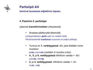 Partisiipit 4/4 toimivat lauseessa adjektiivin tapaan. 4. Passiivin 2. partisiippi (yleensä  transitiiviverbien  yhteydessä) ilmaisee päättynyttä tekemistä. Lyhtypylvääseen  ajettu  auto on vieläkin tiellä. Päivänsankarille  tuoduissa  ruusuissa on paljon piikkejä. Tunnus on  1. verbityypissä  - ttU , joka liitetään  minä -muotoon:  aje ttu,  kanne ttu   (vartalon  A muuttuu e: ksi) .  4., 5.  ja  6.   verbityypissä  infinitiivin vartalo + - ttU:  paka ttu , häiri tty   2.  ja  3.   verbityypissä : infinitiivin vartalo + - tU:  tuo tu , vie ty 