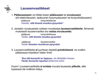 Lauseenvastikkeet 1.  Päälauseeseen  voi liittää toisen  päälauseen  tai  sivulauseen   (eli relatiivilauseen, epäsuoran kysymyslauseen tai konjunktiolauseen): päälause konjunktiolause  Uskotko,  että ilmasto muuttuu pysyvästi ? 2. Joistakin sivulauseista voidaan muodostaa  lauseenvastikkeita . Nimensä mukaisesti lauseenvastike siis  vastaa sivulausetta : päälause konjunktiolause  Tiedän,  että ilmasto muuttuu pysyvästi .   päälause  lauseenvastike Tiedän  ilmaston muuttuvan pysyvästi . 3. Lauseenvastikkeita  ei  juurikaan käytetä  puhekielessä ; ne ovatkin  pääasiassa kirjoitetun kielen ilmiö. * Kun tää konsertti on loppunu , me lähdetään himaan. Tämän konsertin loputtua  lähdemme kotiin. Huom.! Lauseenvastiketta  ei eroteta  muusta lauseesta  pilkulla , ellei  kyseessä ole irrallinen lisäys. 