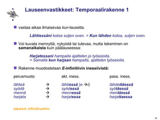 Lauseenvastikkeet: Temporaalirakenne 1  vastaa aikaa ilmaisevaa  kun- lausetta. Lähtiessäni  kotoa suljen oven. =  Kun lähden  kotoa, suljen oven.   Voi kuvata mennyttä, nykyistä tai tulevaa, mutta tekeminen on  samanaikaista  kuin päälauseessa: Harjatessani  hampaita ajattelen jo työasioita.  = Samalla  kun harjaan  hampaita, ajattelen työasioita. Rakenne muodostetaan  E -infinitiivin inessiivistä: perusmuoto akt. iness. pass. iness. lähteä    lähti essä   ( e    i ) lähde ttäessä syödä  syöd essä syö täessä mennä   menn essä men täessä harjata   harjat essa harja ttaessa takaisin infinitiiveihin   