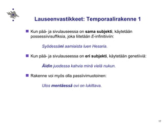 Lauseenvastikkeet: Temporaalirakenne 1  Kun pää- ja sivulauseessa on  sama subjekti , käytetään possessiivisuffiksia, joka liitetään  E -infinitiiviin: Syödessä ni  aamiaista luen Hesaria. Kun pää- ja sivulauseessa on  eri   subjekti , käytetään genetiiviä: Äidin  juodessa kahvia minä vielä nukun. Rakenne voi myös olla passiivimuotoinen: Ulos  mentäessä  ovi on lukittava. 