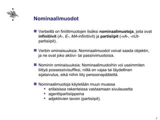 Nominaalimuodot  Verbeillä on finiittimuotojen lisäksi  nominaalimuotoja , joita ovat  infinitiivit  ( A-, E- ,  MA -infinitiivit) ja  partisiipit  (- vA -, - nUt- partisiipit). Verbin ominaisuuksia: Nominaalimuodot voivat saada objektin, ja ne ovat joko aktiivi- tai passiivimuotoisia.  Nominin ominaisuuksia: Nominaalimuotoihin voi useimmiten liittyä possessiivisuffiksi, niillä on vajaa tai täydellinen sijataivutus, eikä niihin liity persoonapäätettä. Nominaalimuotoja käytetään muun muassa erilaisissa rakenteissa vastaamaan sivulausetta agenttipartisiippeina  adjektiivien tavoin (partisiipit). 