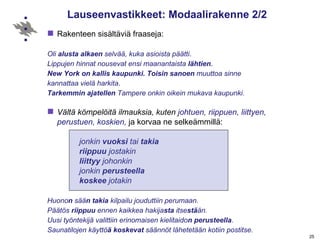 Lauseenvastikkeet: Modaalirakenne 2/2 Rakenteen sisältäviä fraaseja: Oli  alusta alkaen  selvää, kuka asioista päätti .  Lippujen hinnat nousevat   ensi maanantaista  lähtien .   New York on kallis kaupunki. Toisin sanoen  muuttoa sinne  kannattaa vielä harkita .  Tarkemmin ajatellen  Tampere onkin oikein mukava kaupunki. Vältä kömpelöitä ilmauksia, kuten  johtuen, riippuen, liittyen, perustuen, koskien,  ja korvaa ne selkeämmillä:  jonkin  vuoksi  tai  takia  riippuu  jostakin  liittyy  johonkin   jonkin  perusteella  koskee  jotakin Huono n  sää n   takia  kilpailu jouduttiin perumaan. Päätös  riippuu  ennen kaikkea hakija sta  itse stä än. Uusi työntekijä valittiin erinomaisen kielitaido n   perusteella .  Saunatilojen käyttö ä   koskevat  säännöt lähetetään kotiin postitse. 