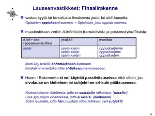 Lauseenvastikkeet:  Finaalirakenne vastaa syytä tai tarkoitusta ilmaisevaa  jotta - tai  että -lausetta. Opiskelen  oppiakseni  suomea. = Opiskelen, jotta oppisin suomea.  muodostetaan verbin  A -infinitiivin translatiivista ja possessiivisuffiksista.   Matti käy lenkillä  kohottaakseen  kuntoaan. Kiirehdimme lentokentälle  ehtiäksemme  koneeseen. Huom.! Rakennetta  ei voi käyttää passiivilauseissa  eikä silloin, jos  sivulause on kielteinen  tai  subjekti on eri kuin päälauseessa. Keskustelimme tilanteesta, jotta se  saataisiin  ratkaistua. ( passiivi ) Liisa syö paljon vihanneksia, jotta  ei lihoisi . ( kielteinen ) Soitin isoäidille, jotta  hän  muistaisi ottaa lääkkeet. ( eri subjekti )   A -inf.+- kse -+possessiivisuffiksi yksikkö monikko oppia oppia | kse | ni oppia | kse | si oppia | kse | en oppia | kse | mme oppia | kse | nne oppia | kse | en 