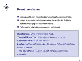 Kvantum-rakenne vastaa  sikäli kuin  -lausetta ja muistuttaa finaalirakennetta. muodostetaan finaalirakenteen tavoin verbin  A -infinitiivin translatiivista ja possessiivisuffiksista.   Rakennetta käytetään sanontojen kaltaisesti: Muistaakseni  Elvis syntyi vuonna 1935. Ymmärtääkseni  hän oli armeijassa jopa kaksi vuotta. Käsittääkseni  Elvis on yhä elossa. Luullakseni  hän piileskelee Las Vegasissa kaksoisolennokseen  naamioituneena. Totta puhuakseni  toivoisin kovasti näkeväni idolini vielä  esiintyvän.  