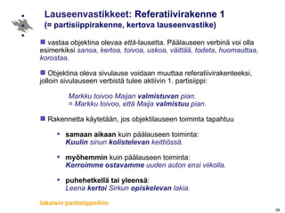 Lauseenvastikkeet:  Referatiivirakenne 1 (= partisiippirakenne, kertova lauseenvastike) vastaa objektina olevaa  että- lausetta. Päälauseen verbinä voi olla esimerkiksi  sanoa, kertoa, toivoa, uskoa, väittää, todeta, huomauttaa, korostaa .   Objektina oleva sivulause voidaan muuttaa referatiivirakenteeksi, jolloin sivulauseen verbistä tulee aktiivin 1. partisiippi: Markku toivoo Maijan  valmistuvan  pian. = Markku toivoo, että Maija  valmistuu  pian. Rakennetta käytetään, jos objektilauseen toiminta tapahtuu  samaan aikaan  kuin päälauseen toiminta: Kuulin  sinun  kolistelevan  keittiössä.  myöhemmin  kuin päälauseen toiminta: Kerroimme ostavamme  uuden auton ensi viikolla. puhehetkellä tai yleensä : Leena  kertoi  Sirkun  opiskelevan  lakia. takaisin partisiippeihin 
