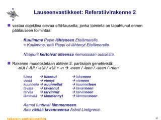 Lauseenvastikkeet: Referatiivirakenne 2 vastaa objektina olevaa  että -lausetta, jonka toiminta on tapahtunut ennen päälauseen toimintaa:  Kuulimme  Pepin  lähteneen  Etelämerelle. = Kuulimme, että Peppi oli lähtenyt Etelämerelle. Naapurit  kertoivat   olleensa  riemuissaan uutisesta.  Rakenne muodostetaan aktiivin 2. partisiipin genetiivistä: -nUt / -lUt / -sUt / -rUt + -n    -neen / -leen / -seen / -reen lukea     lukenut     luke neen viedä     vienyt     vie neen kuunnella     kuunnellut     kuunnel leen tavata     tavannut     tavan neen tarvita     tarvinnut     tarvin neen lämmetä      lämmennyt     lämmen neen Aamut tuntuvat  lämmenneen .  Aira väittää  tavanneensa  Astrid Lindgrenin. takaisin partisiippeihin 