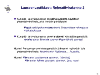 Lauseenvastikkeet: Referatiivirakenne 2 Kun pää- ja sivulauseessa on  sama subjekti , käytetään possessiivisuffiksia, joka liitetään partisiippiin: Peppi  kertoi pakannee nsa  herra Tossavaisen vahingossa  matkalaukkuun. Kun pää- ja sivulauseessa on  eri   subjekti , käytetään genetiiviä: Annika  sanoi Tommi n  surevan Pepin lähtöä suuresti.   Huom.! Persoonapronominin genetiivin jälkeen ei myöskään tule possessiivisuffiksia:  Toivoin sinun löytäneen__  jo perille.   Huom.!   Hän  sanoi ostanee nsa  asunnon. (hän itse)   Hän  sanoi  hänen  ostaneen asunnon. (joku muu) 